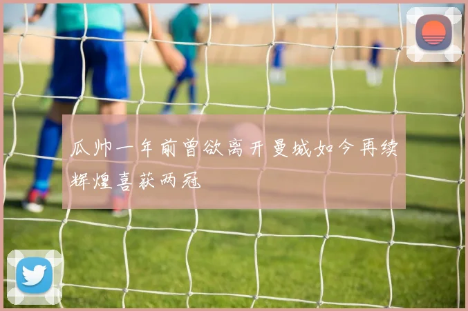 瓜帅一年前曾欲离开曼城如今再续辉煌喜获两冠