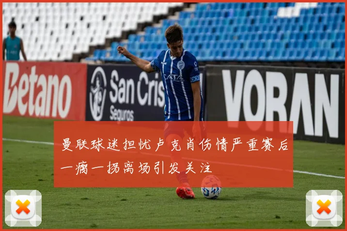 曼联球迷担忧卢克肖伤情严重赛后一瘸一拐离场引发关注