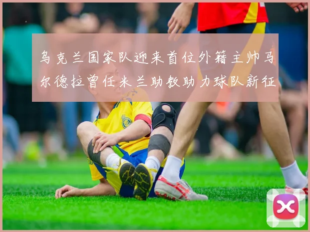 乌克兰国家队迎来首位外籍主帅马尔德拉曾任米兰助教助力球队新征程