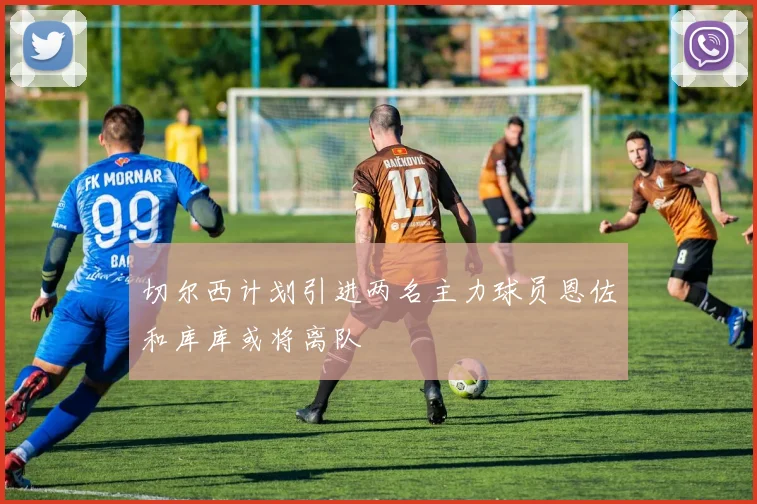 切尔西计划引进两名主力球员恩佐和库库或将离队