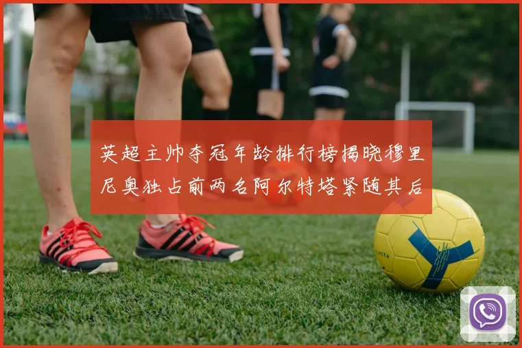 英超主帅夺冠年龄排行榜揭晓穆里尼奥独占前两名阿尔特塔紧随其后