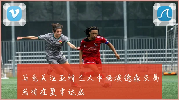 马竞关注亚特兰大中场埃德森交易或将在夏季达成