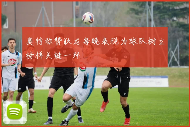 奥特称赞狄龙每晚表现为球队树立榜样关键一环