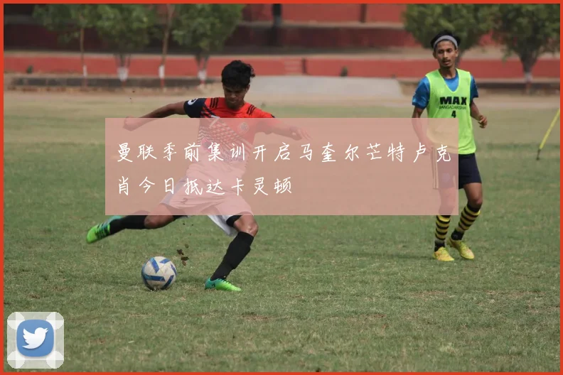 曼联季前集训开启马奎尔芒特卢克肖今日抵达卡灵顿