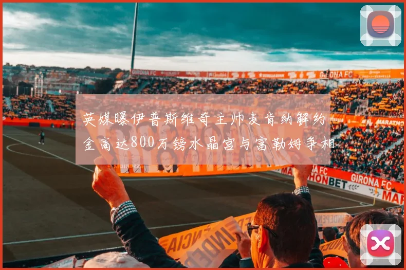 英媒曝伊普斯维奇主帅麦肯纳解约金高达800万镑水晶宫与富勒姆争相追逐