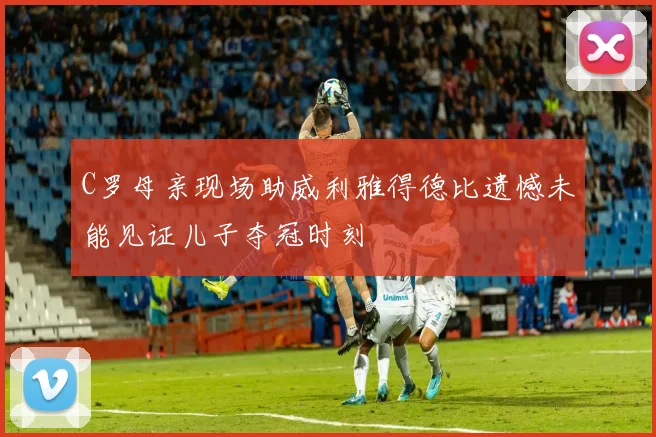 C罗母亲现场助威利雅得德比遗憾未能见证儿子夺冠时刻