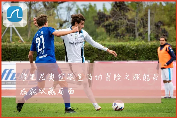 穆里尼奥重返皇马的冒险之旅能否成就双赢局面