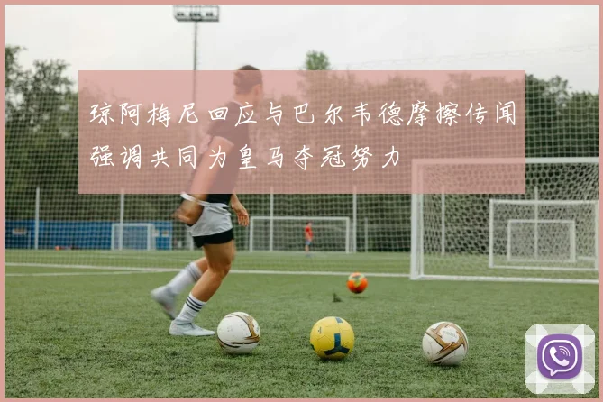 琼阿梅尼回应与巴尔韦德摩擦传闻强调共同为皇马夺冠努力